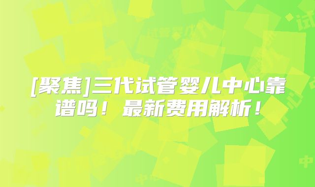 [聚焦]三代试管婴儿中心靠谱吗！最新费用解析！