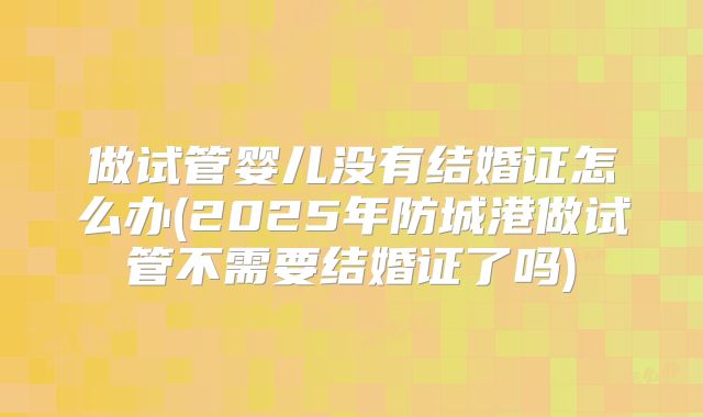 做试管婴儿没有结婚证怎么办(2025年防城港做试管不需要结婚证了吗)