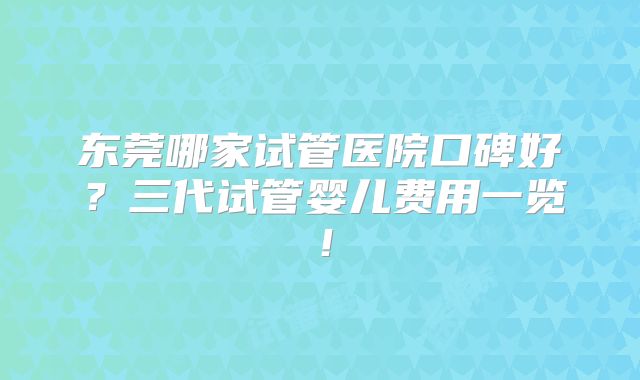 东莞哪家试管医院口碑好?三代试管婴儿费用一览!