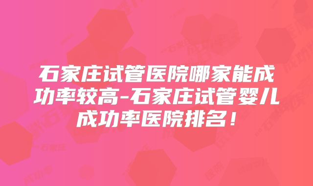 石家庄试管医院哪家能成功率较高-石家庄试管婴儿成功率医院排名！