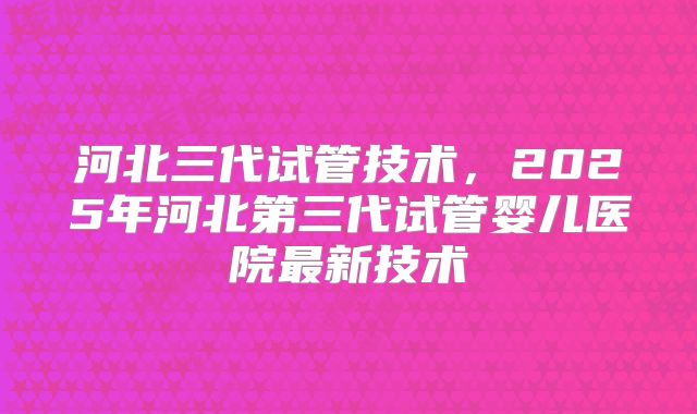 河北三代试管技术,2025年河北第三代试管婴儿医院最新技术