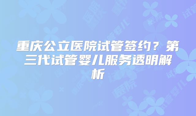重庆公立医院试管签约?第三代试管婴儿服务透明解析