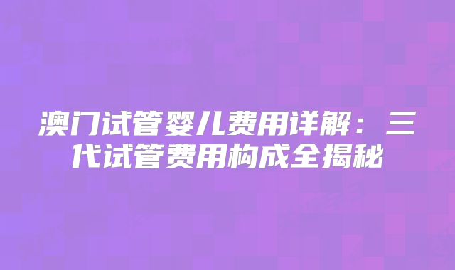 澳门试管婴儿费用详解:三代试管费用构成全揭秘