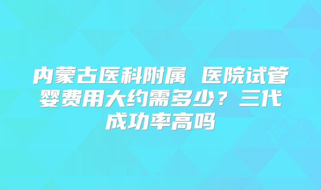内蒙古医科附属 医院试管婴费用大约需多少？三代成功率高吗
