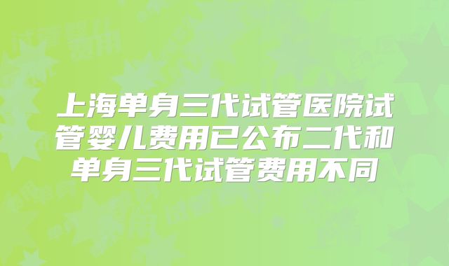 上海单身三代试管医院试管婴儿费用已公布二代和单身三代试管费用不同