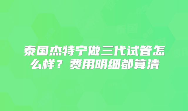 泰国杰特宁做三代试管怎么样？费用明细都算清