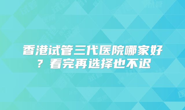 香港试管三代医院哪家好？看完再选择也不迟