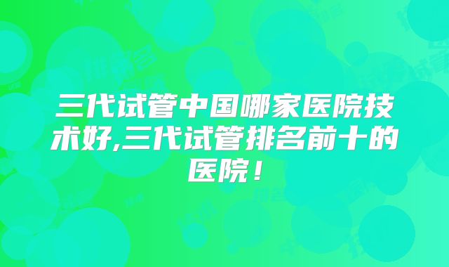 三代试管中国哪家医院技术好,三代试管排名前十的医院！