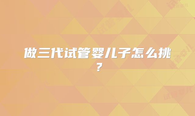 做三代试管婴儿子怎么挑？