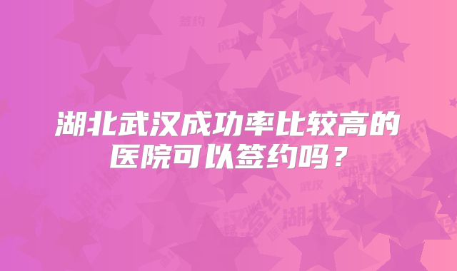 湖北武汉成功率比较高的医院可以签约吗?