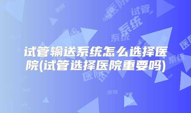 试管输送系统怎么选择医院(试管选择医院重要吗)