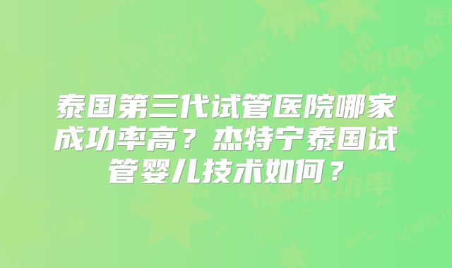 泰国第三代试管医院哪家成功率高？杰特宁泰国试管婴儿技术如何？