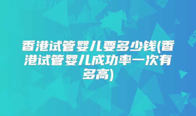 香港试管婴儿要多少钱(香港试管婴儿成功率一次有多高)