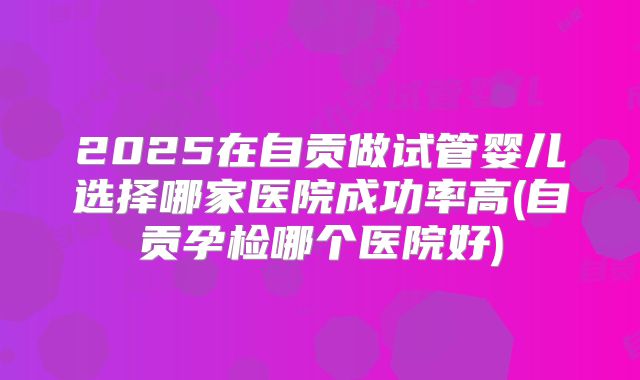 2025在自贡做试管婴儿选择哪家医院成功率高(自贡孕检哪个医院好)
