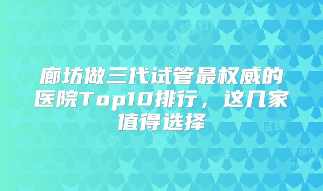 廊坊做三代试管最权威的医院Top10排行，这几家值得选择