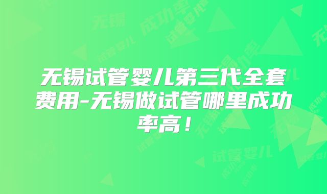 无锡试管婴儿第三代全套费用-无锡做试管哪里成功率高!