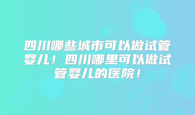 四川哪些城市可以做试管婴儿！四川哪里可以做试管婴儿的医院！