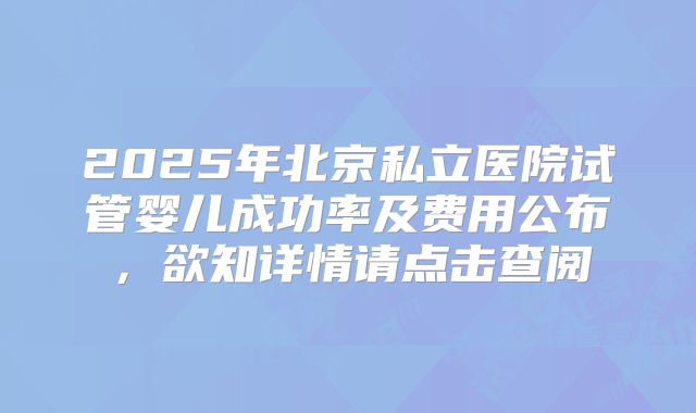 2025年北京私立医院试管婴儿成功率及费用公布，欲知详情请点击查阅