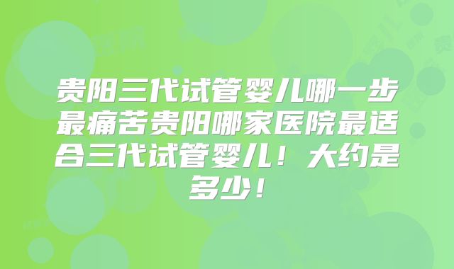 贵阳三代试管婴儿哪一步最痛苦贵阳哪家医院最适合三代试管婴儿!大约是多少!