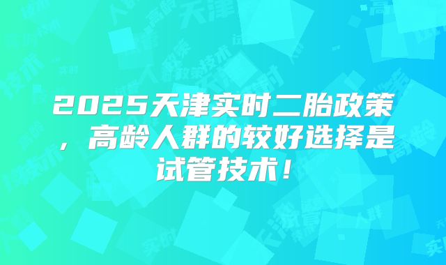 2025天津实时二胎政策，高龄人群的较好选择是试管技术！