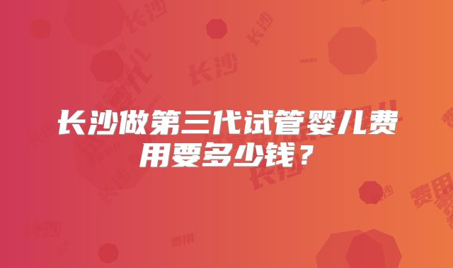 长沙做第三代试管婴儿费用要多少钱？