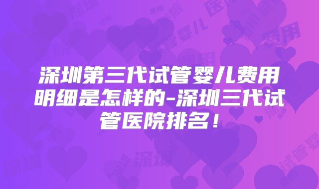 深圳第三代试管婴儿费用明细是怎样的-深圳三代试管医院排名!