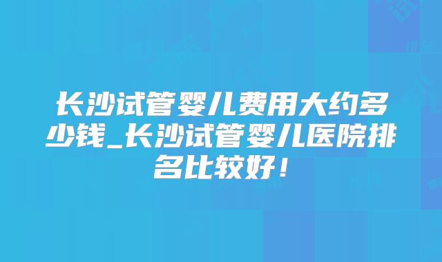 长沙试管婴儿费用大约多少钱_长沙试管婴儿医院排名比较好！
