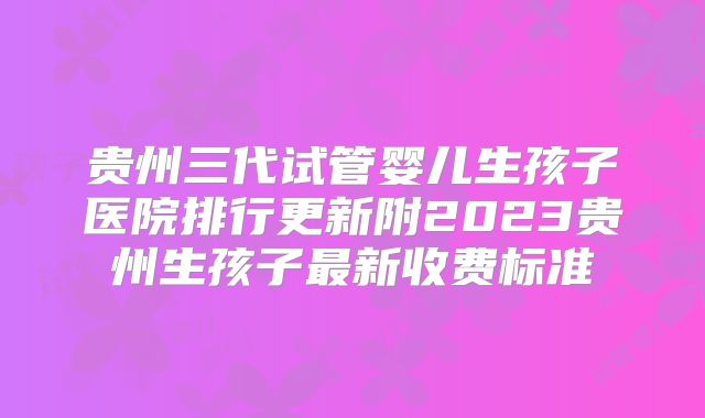 贵州三代试管婴儿生孩子医院排行更新附2023贵州生孩子最新收费标准
