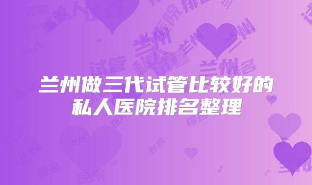 兰州做三代试管比较好的私人医院排名整理