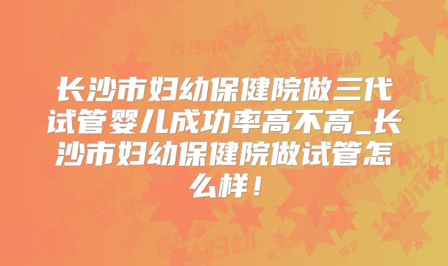 长沙市妇幼保健院做三代试管婴儿成功率高不高_长沙市妇幼保健院做试管怎么样!