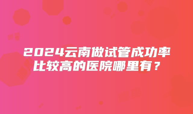 2024云南做试管成功率比较高的医院哪里有？