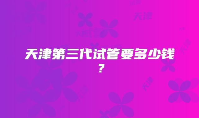 天津第三代试管要多少钱?