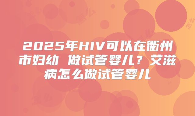 2025年HIV可以在衢州市妇幼 做试管婴儿？艾滋病怎么做试管婴儿