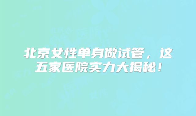北京女性单身做试管,这五家医院实力大揭秘!