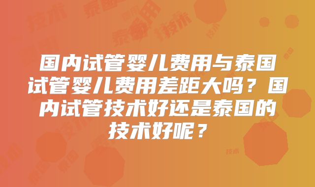 国内试管婴儿费用与泰国试管婴儿费用差距大吗？国内试管技术好还是泰国的技术好呢？