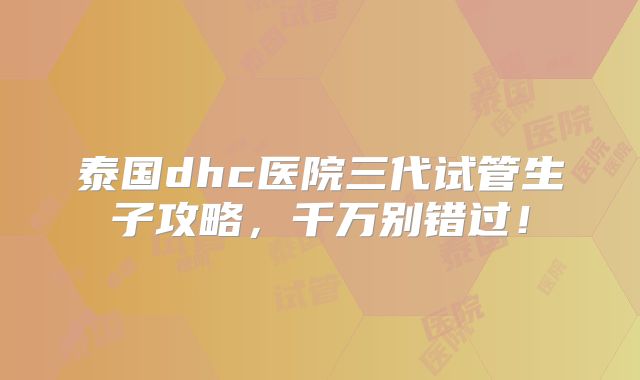 泰国dhc医院三代试管生子攻略，千万别错过！