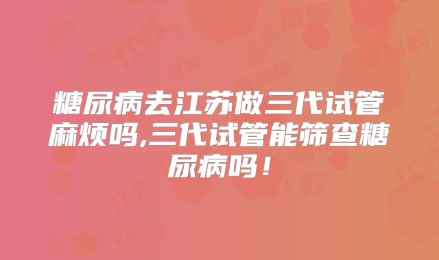 糖尿病去江苏做三代试管麻烦吗,三代试管能筛查糖尿病吗！
