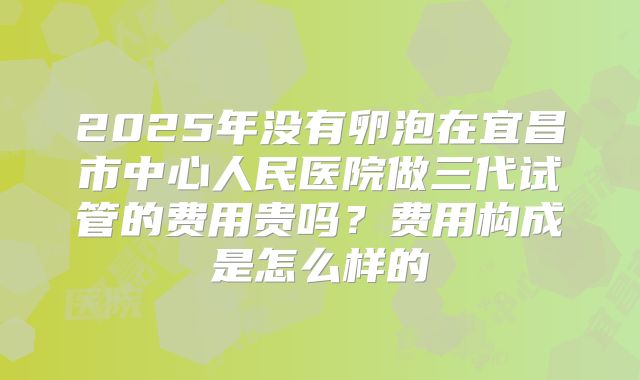 2025年没有卵泡在宜昌市中心人民医院做三代试管的费用贵吗?费用构成是怎么样的