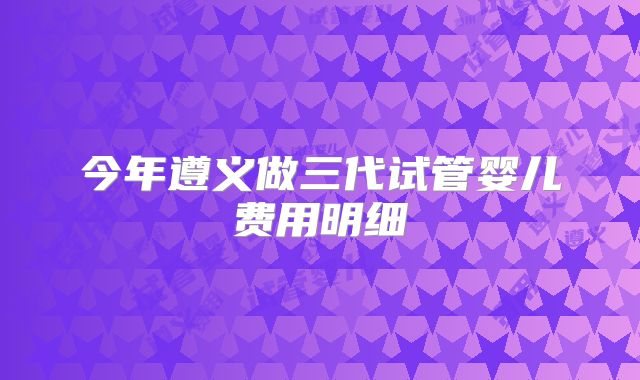 今年遵义做三代试管婴儿费用明细