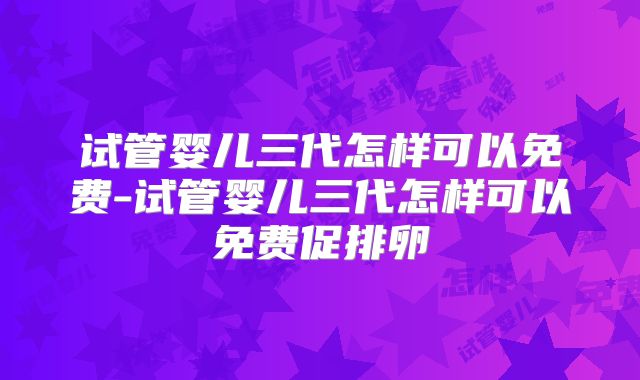 试管婴儿三代怎样可以免费-试管婴儿三代怎样可以免费促排卵