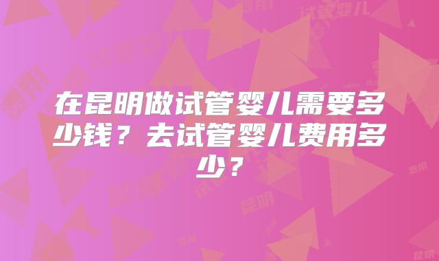 在昆明做试管婴儿需要多少钱?去试管婴儿费用多少?
