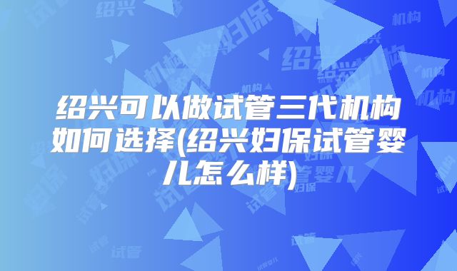 绍兴可以做试管三代机构如何选择(绍兴妇保试管婴儿怎么样)
