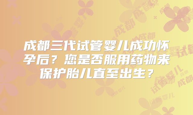 成都三代试管婴儿成功怀孕后?您是否服用药物来保护胎儿直至出生?