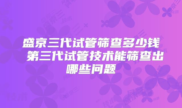 盛京三代试管筛查多少钱 第三代试管技术能筛查出哪些问题