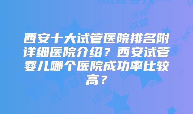 西安十大试管医院排名附详细医院介绍？西安试管婴儿哪个医院成功率比较高？
