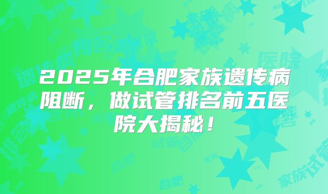 2025年合肥家族遗传病阻断,做试管排名前五医院大揭秘!