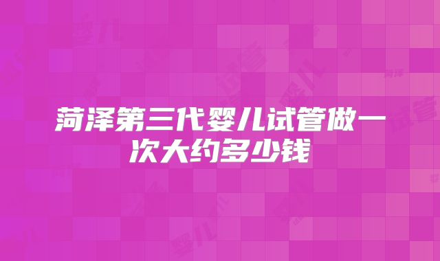 菏泽第三代婴儿试管做一次大约多少钱