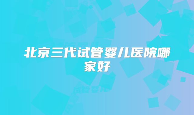 北京三代试管婴儿医院哪家好