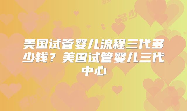 美国试管婴儿流程三代多少钱？美国试管婴儿三代中心