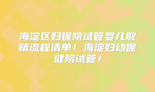 海淀区妇保院试管婴儿取精流程清单！海淀妇幼保健院试管！